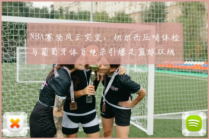 NBA赛场风云突变,切尔西压哨体检与葡萄牙体育绝杀引爆足篮球双线悬念